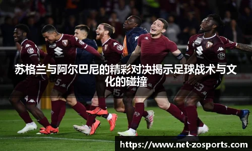 苏格兰与阿尔巴尼的精彩对决揭示足球战术与文化的碰撞